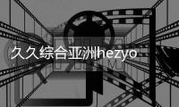 久久综合亚洲hezyo国产作为一家专注于亚洲国产片的综合平台，为观众提供了丰富多样的影片资源，用户友好的界面设计和多终端的观影体验观众可以通过久久久综合亚洲hezyo国产